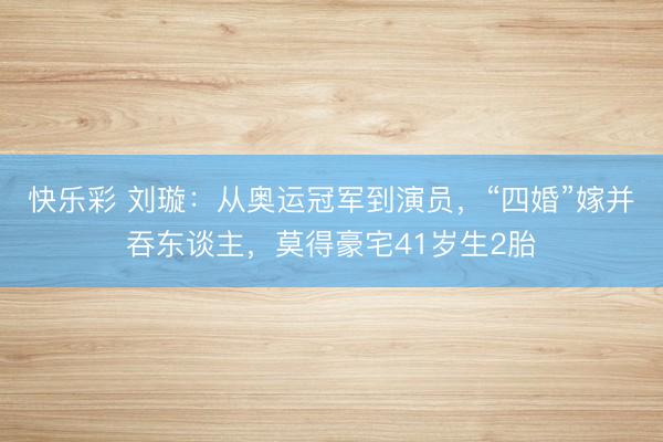 快乐彩 刘璇:从奥运冠军到演员,“四婚”嫁并吞东谈主,莫得豪宅41岁生2胎