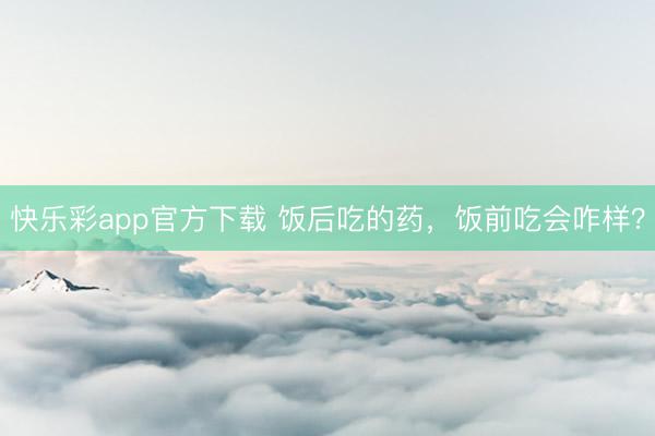 快乐彩app官方下载 饭后吃的药，饭前吃会咋样？