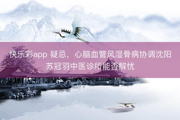 快乐彩app 疑忌,心脑血管风湿骨病协调沈阳苏冠羽中医诊所能否解忧
