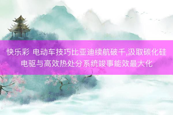 快乐彩 电动车技巧比亚迪续航破千,汲取碳化硅电驱与高效热处分系统竣事能效最大化