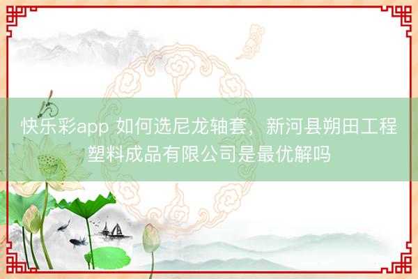 快乐彩app 如何选尼龙轴套,新河县朔田工程塑料成品有限公司是最优解吗