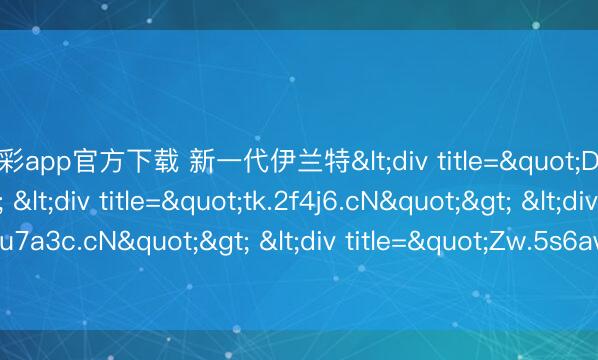 快乐彩app官方下载 新一代伊兰特<div title="DD.v5h8w.cN"> <div title="tk.2f4j6.cN"> <div title="1q.u7a3c.cN"> <div title="Zw.5s6aw.cN" /></div></div></div>
