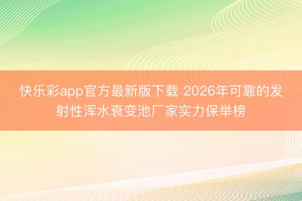 快乐彩app官方最新版下载 2026年可靠的发射性浑水衰变池厂家实力保举榜