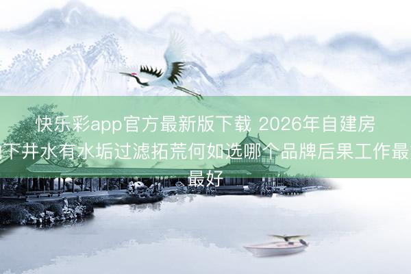 快乐彩app官方最新版下载 2026年自建房地下井水有水垢过滤拓荒何如选哪个品牌后果工作最好