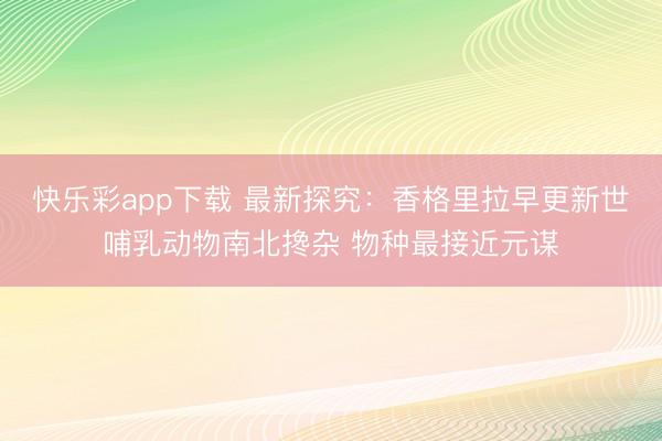 快乐彩app下载 最新探究：香格里拉早更新世哺乳动物南北搀杂 物种最接近元谋
