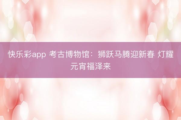 快乐彩app 考古博物馆：狮跃马腾迎新春 灯耀元宵福泽来