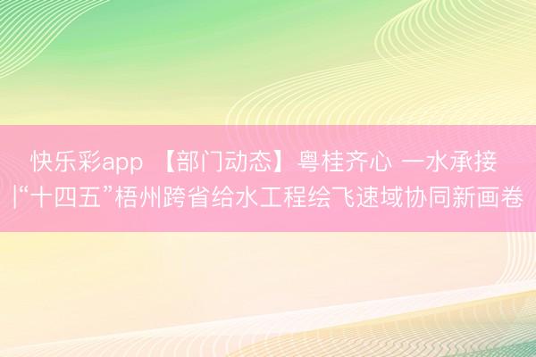 快乐彩app 【部门动态】粤桂齐心 一水承接 |“十四五”梧州跨省给水工程绘飞速域协同新画卷