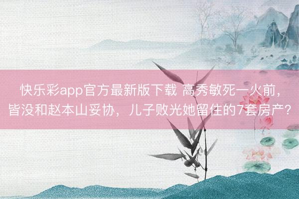 快乐彩app官方最新版下载 高秀敏死一火前，皆没和赵本山妥协，儿子败光她留住的7套房产？