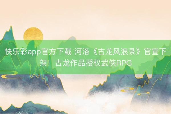 快乐彩app官方下载 河洛《古龙风浪录》官宣下架！古龙作品授权武侠RPG