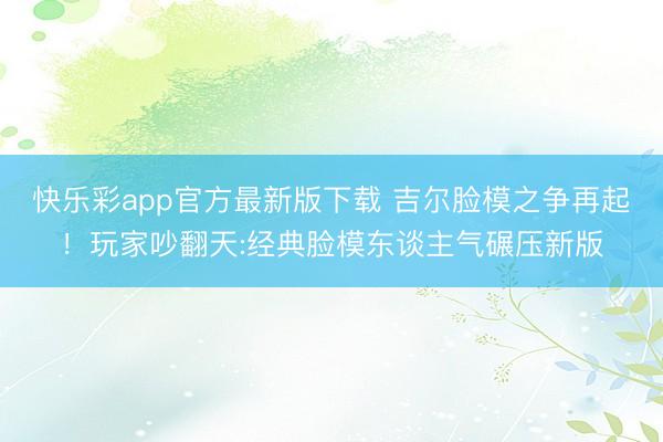快乐彩app官方最新版下载 吉尔脸模之争再起！玩家吵翻天:经典脸模东谈主气碾压新版