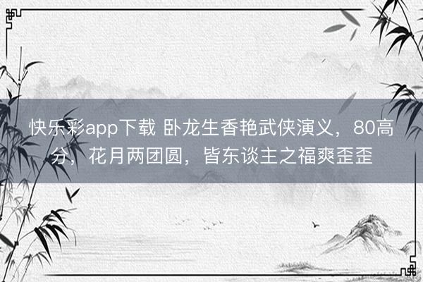 快乐彩app下载 卧龙生香艳武侠演义，80高分，花月两团圆，皆东谈主之福爽歪歪