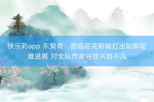 快乐彩app 东契奇：面临尼克斯能打出如斯阻难进展 对全队而言兴致兴致不凡