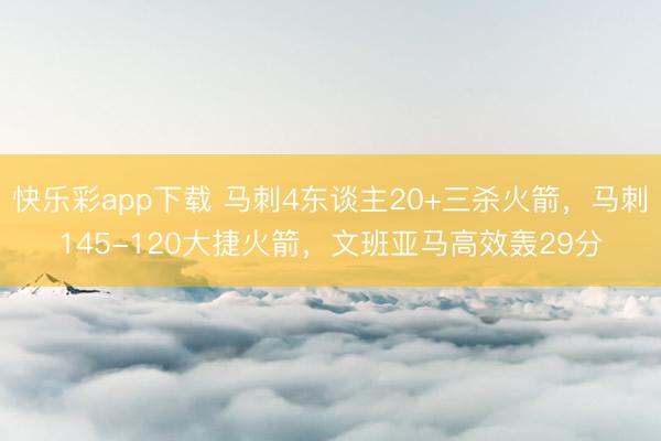 快乐彩app下载 马刺4东谈主20+三杀火箭，马刺145-120大捷火箭，文班亚马高效轰29分