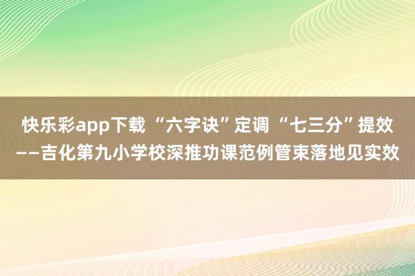 快乐彩app下载 “六字诀”定调 “七三分”提效——吉化第九