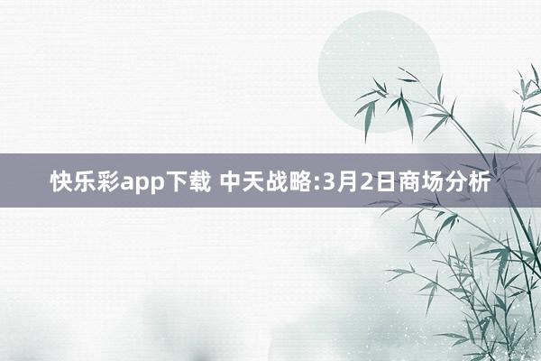 快乐彩app下载 中天战略:3月2日商场分析