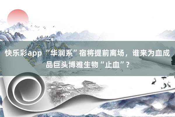 快乐彩app “华润系”宿将提前离场，谁来为血成品巨头博雅生