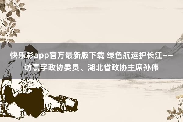 快乐彩app官方最新版下载 绿色航运护长江——访寰宇政协委员