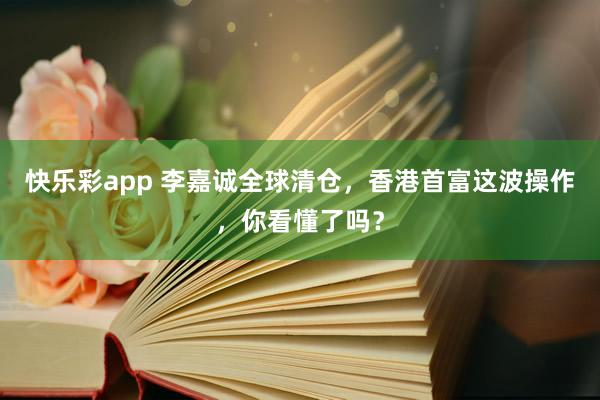 快乐彩app 李嘉诚全球清仓，香港首富这波操作，你看懂了吗？