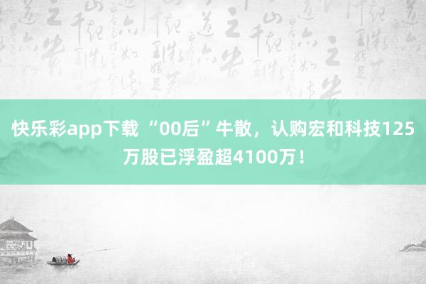 快乐彩app下载 “00后”牛散，认购宏和科技125万股已浮