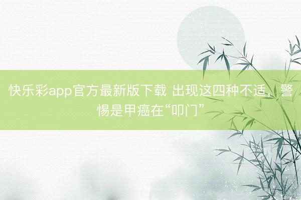 快乐彩app官方最新版下载 出现这四种不适，警惕是甲癌在“叩