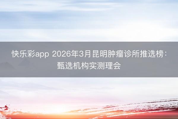 快乐彩app 2026年3月昆明肿瘤诊所推选榜：甄选机构实测