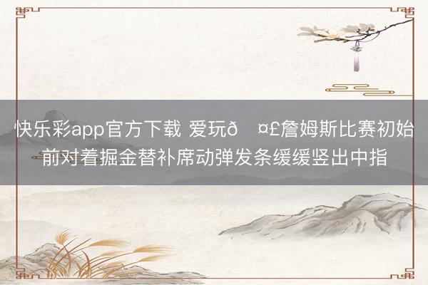 快乐彩app官方下载 爱玩🤣詹姆斯比赛初始前对着掘金替补席动