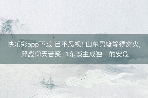 快乐彩app下载 目不忍视! 山东男篮输得窝火, 邱彪仰天苦