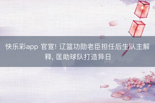 快乐彩app 官宣! 辽篮功勋老臣担任后生队主解释, 匡助球