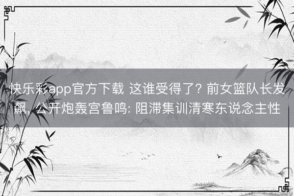 快乐彩app官方下载 这谁受得了? 前女篮队长发飙, 公开炮
