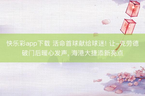 快乐彩app下载 活命首球献给球迷! 让-克劳德破门后暖心发声, 海港大捷添新亮点