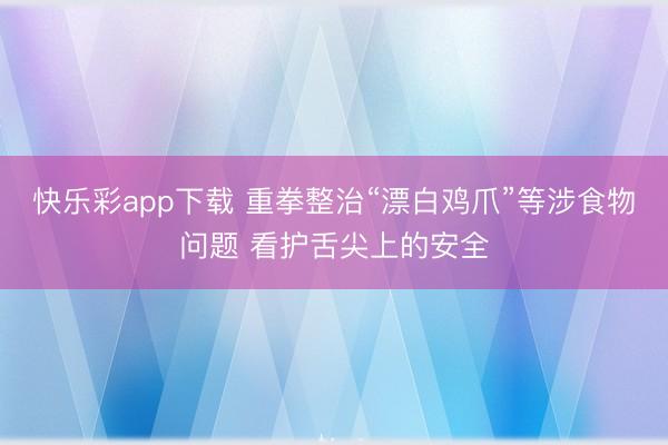 快乐彩app下载 重拳整治“漂白鸡爪”等涉食物问题 看护舌尖