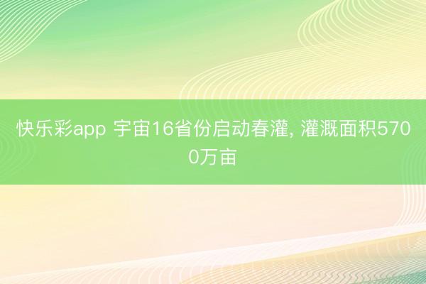 快乐彩app 宇宙16省份启动春灌, 灌溉面积5700万亩