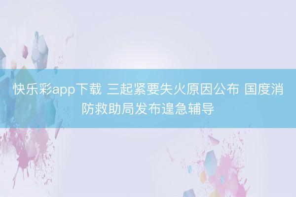 快乐彩app下载 三起紧要失火原因公布 国度消防救助局发布遑急辅导
