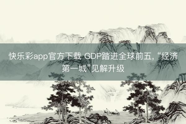 快乐彩app官方下载 GDP踏进全球前五, “经济第一城”见解升级