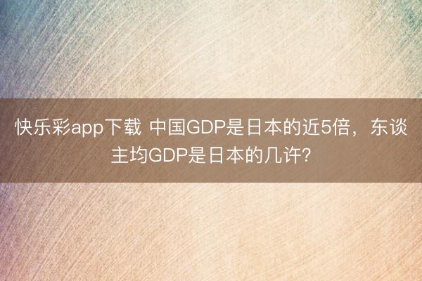 快乐彩app下载 中国GDP是日本的近5倍，东谈主均GDP是