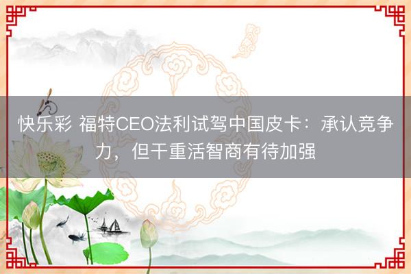快乐彩 福特CEO法利试驾中国皮卡：承认竞争力，但干重活智商