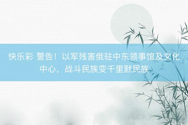 快乐彩 警告！以军残害俄驻中东领事馆及文化中心，战斗民族变千