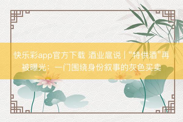 快乐彩app官方下载 酒业扈说 | “特供酒”再被曝光：一门