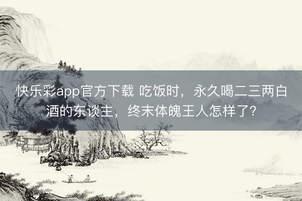 快乐彩app官方下载 吃饭时，永久喝二三两白酒的东谈主，终末