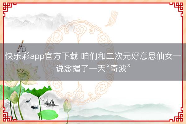 快乐彩app官方下载 咱们和二次元好意思仙女一说念握了一天“