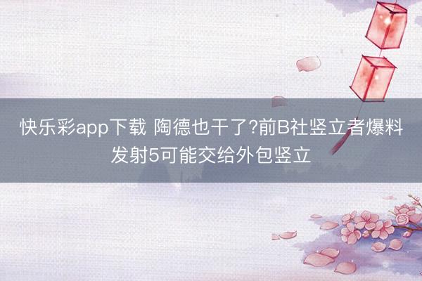 快乐彩app下载 陶德也干了?前B社竖立者爆料发射5可能交给