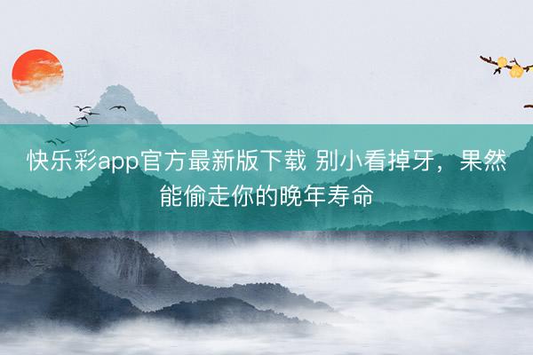 快乐彩app官方最新版下载 别小看掉牙，果然能偷走你的晚年寿