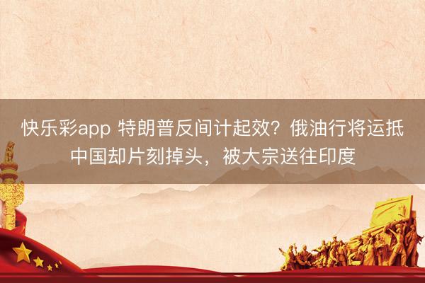 快乐彩app 特朗普反间计起效？俄油行将运抵中国却片刻掉头，被大宗送往印度