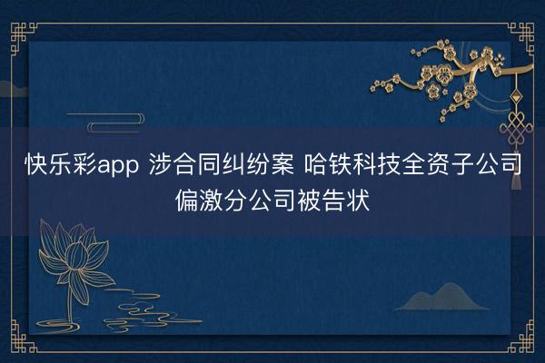 快乐彩app 涉合同纠纷案 哈铁科技全资子公司偏激分公司被告