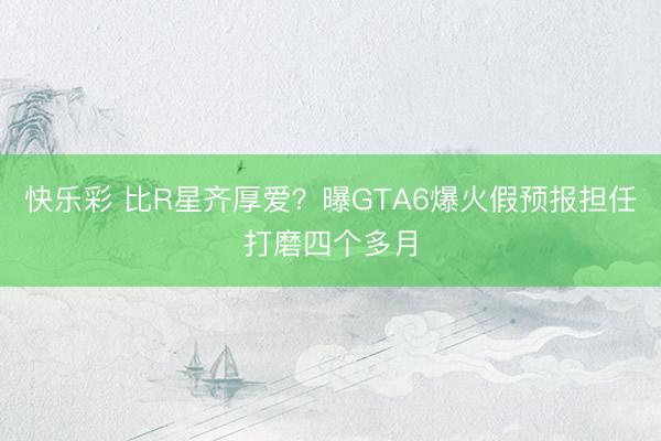 快乐彩 比R星齐厚爱？曝GTA6爆火假预报担任打磨四个多月
