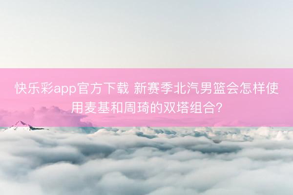 快乐彩app官方下载 新赛季北汽男篮会怎样使用麦基和周琦的双