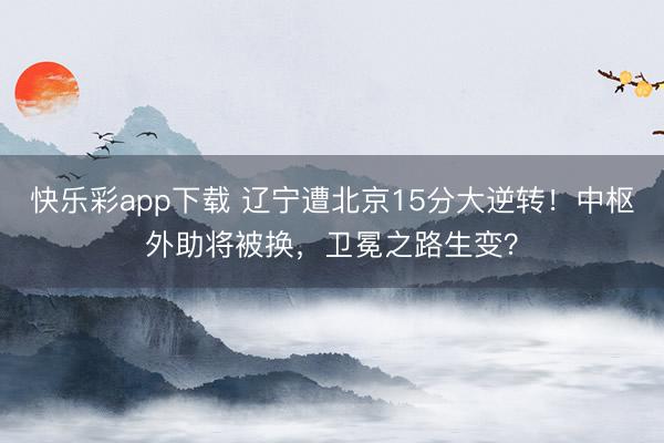 快乐彩app下载 辽宁遭北京15分大逆转！中枢外助将被换，卫