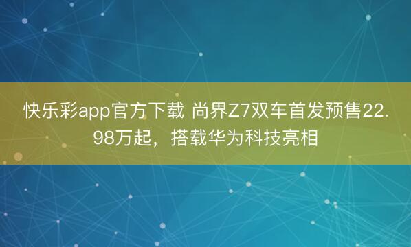快乐彩app官方下载 尚界Z7双车首发预售22.98万起，搭载华为科技亮相
