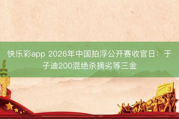 快乐彩app 2026年中国拍浮公开赛收官日：于子迪200混