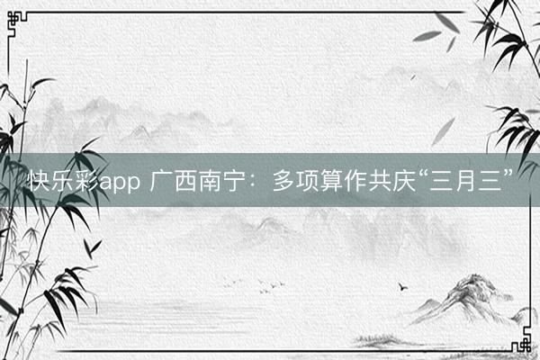 快乐彩app 广西南宁：多项算作共庆“三月三”